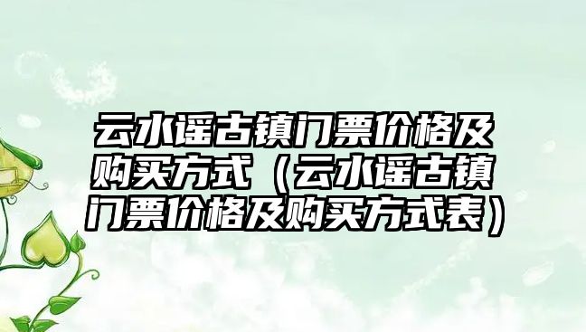 云水謠古鎮門票價格及購買方式（云水謠古鎮門票價格及購買方式表）