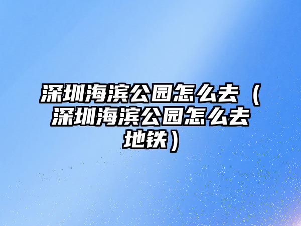 深圳海濱公園怎么去（深圳海濱公園怎么去地鐵）