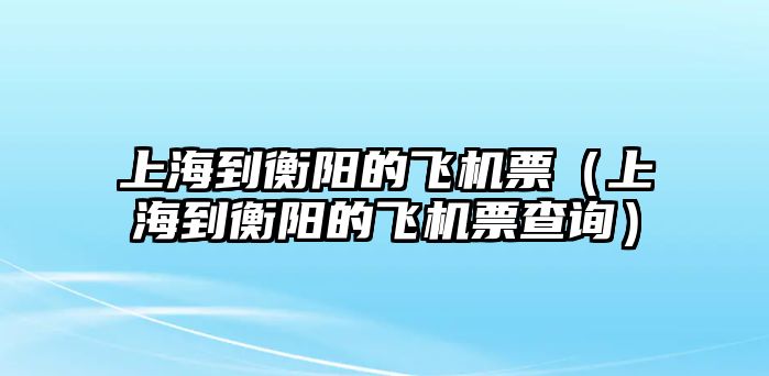 上海到衡陽的飛機票（上海到衡陽的飛機票查詢）