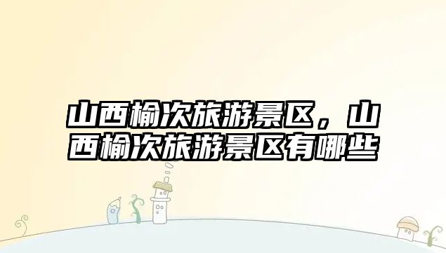 山西榆次旅游景區，山西榆次旅游景區有哪些