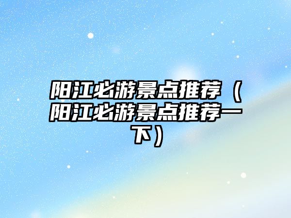 陽江必游景點推薦（陽江必游景點推薦一下）