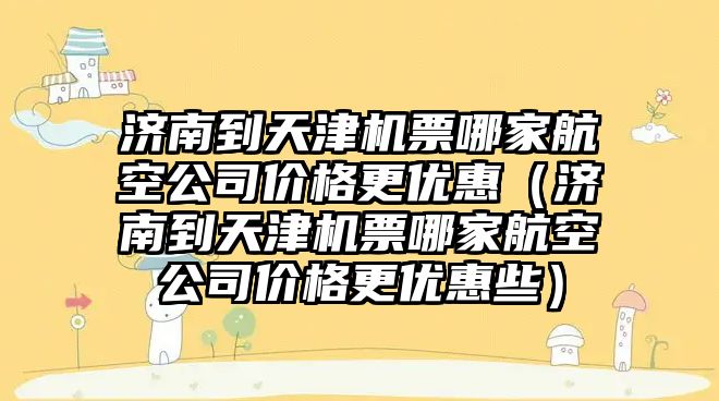 濟南到天津機票哪家航空公司價格更優惠（濟南到天津機票哪家航空公司價格更優惠些）