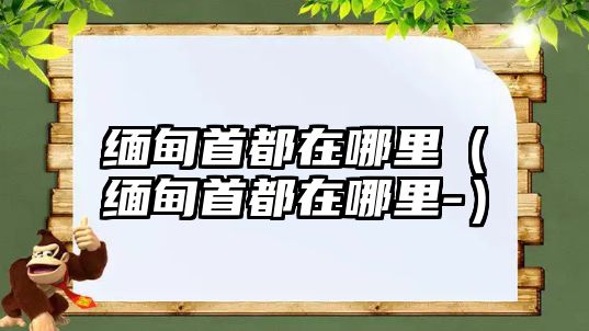 緬甸首都在哪里（緬甸首都在哪里-）