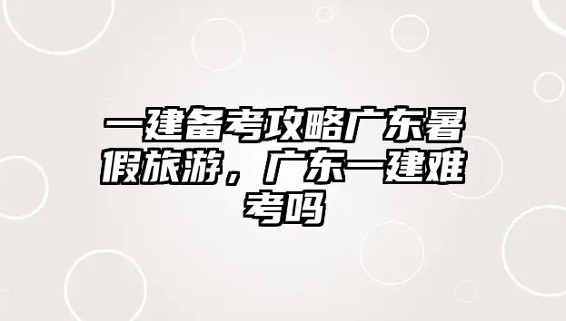 一建備考攻略廣東暑假旅游，廣東一建難考嗎