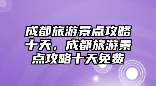 成都旅游景點攻略十天，成都旅游景點攻略十天免費