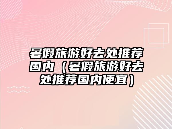 暑假旅游好去處推薦國內（暑假旅游好去處推薦國內便宜）