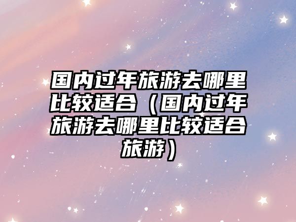 國內過年旅游去哪里比較適合（國內過年旅游去哪里比較適合旅游）
