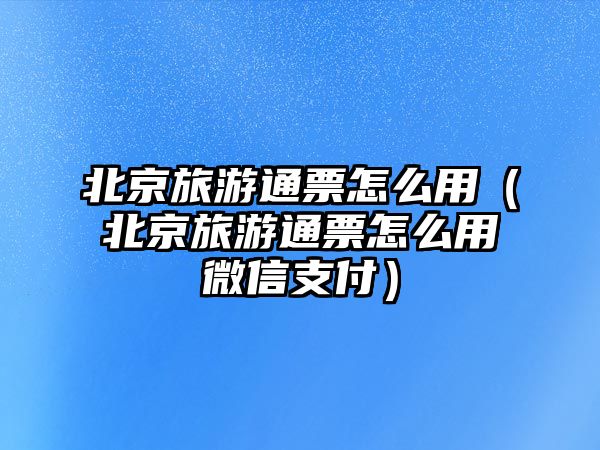 北京旅游通票怎么用（北京旅游通票怎么用微信支付）
