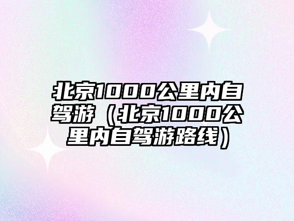 北京1000公里內(nèi)自駕游（北京1000公里內(nèi)自駕游路線）
