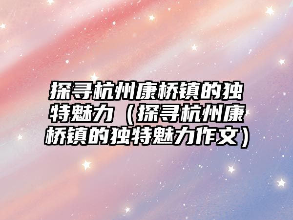 探尋杭州康橋鎮的獨特魅力（探尋杭州康橋鎮的獨特魅力作文）
