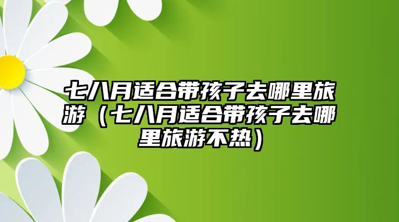 七八月適合帶孩子去哪里旅游（七八月適合帶孩子去哪里旅游不熱）