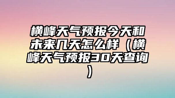 橫峰天氣預報今天和未來幾天怎么樣（橫峰天氣預報30天查詢）