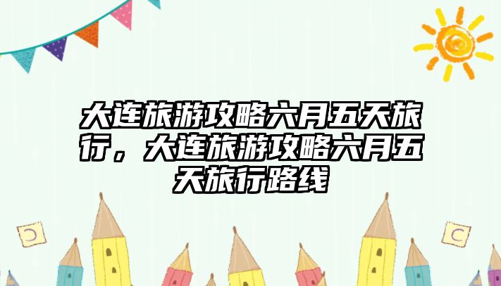 大連旅游攻略六月五天旅行，大連旅游攻略六月五天旅行路線