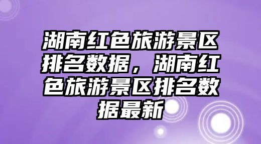 湖南紅色旅游景區排名數據，湖南紅色旅游景區排名數據最新