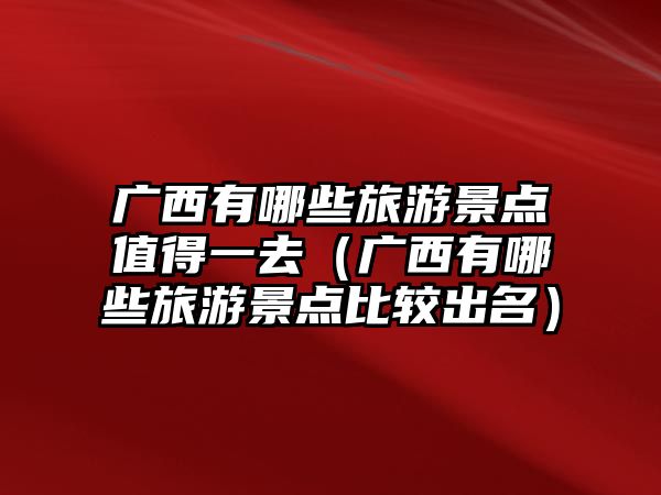 廣西有哪些旅游景點值得一去（廣西有哪些旅游景點比較出名）