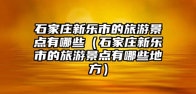 石家莊新樂市的旅游景點有哪些（石家莊新樂市的旅游景點有哪些地方）