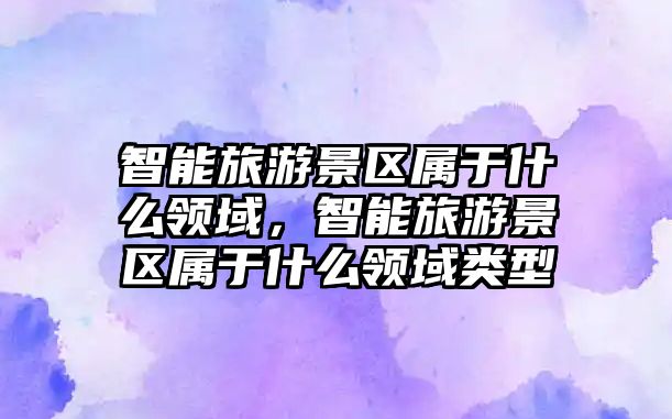 智能旅游景區(qū)屬于什么領(lǐng)域，智能旅游景區(qū)屬于什么領(lǐng)域類型