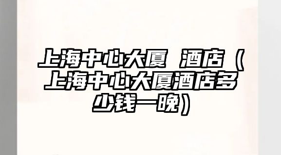 上海中心大廈 酒店（上海中心大廈酒店多少錢一晚）