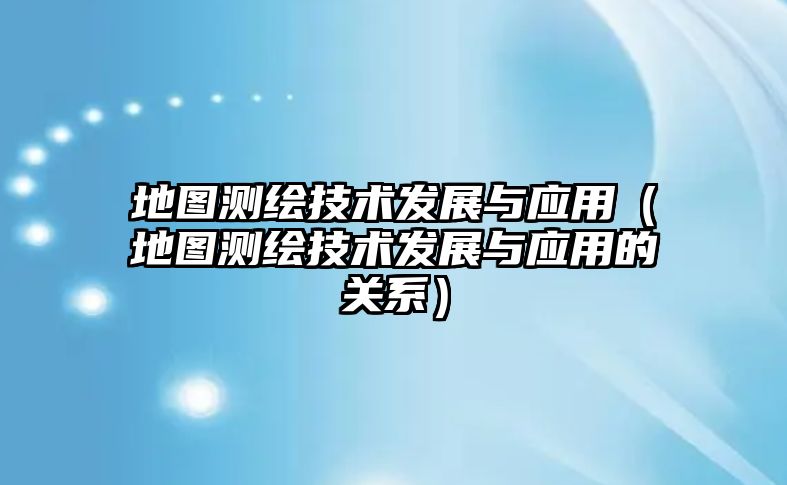 地圖測(cè)繪技術(shù)發(fā)展與應(yīng)用（地圖測(cè)繪技術(shù)發(fā)展與應(yīng)用的關(guān)系）