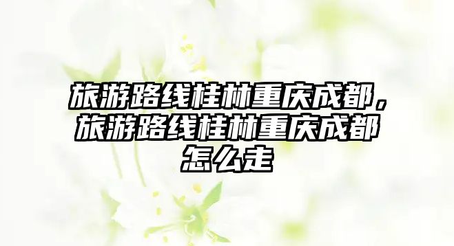 旅游路線桂林重慶成都，旅游路線桂林重慶成都怎么走
