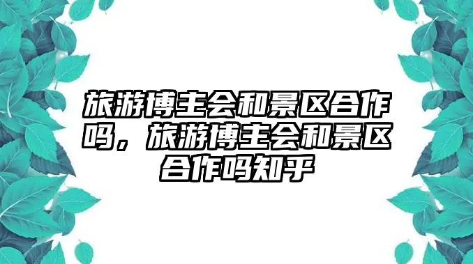 旅游博主會和景區(qū)合作嗎，旅游博主會和景區(qū)合作嗎知乎