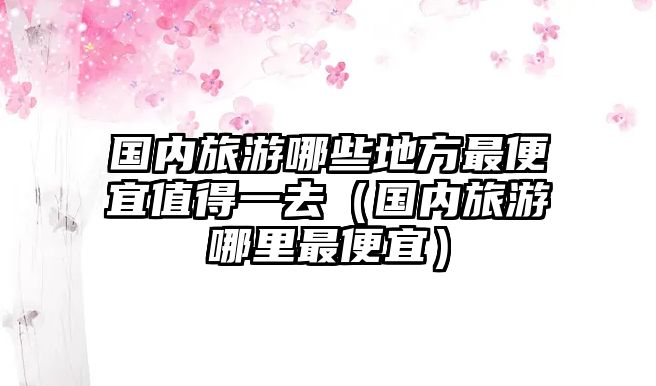 國內旅游哪些地方最便宜值得一去（國內旅游哪里最便宜）