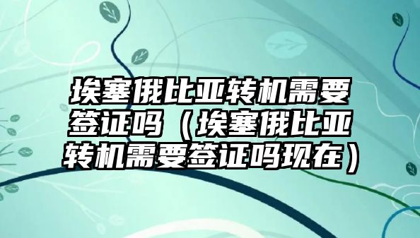 埃塞俄比亞轉機需要簽證嗎（埃塞俄比亞轉機需要簽證嗎現在）