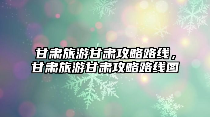 甘肅旅游甘肅攻略路線，甘肅旅游甘肅攻略路線圖