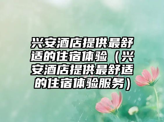 興安酒店提供最舒適的住宿體驗（興安酒店提供最舒適的住宿體驗服務(wù)）