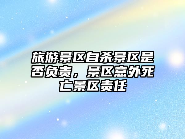 旅游景區自殺景區是否負責，景區意外死亡景區責任