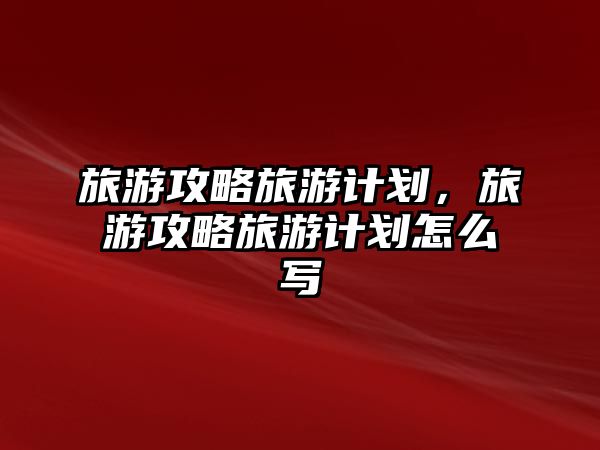 旅游攻略旅游計劃，旅游攻略旅游計劃怎么寫