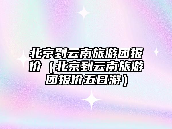 北京到云南旅游團報價（北京到云南旅游團報價五日游）