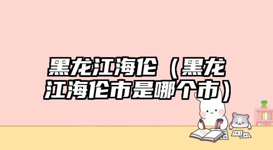 黑龍江海倫（黑龍江海倫市是哪個市）