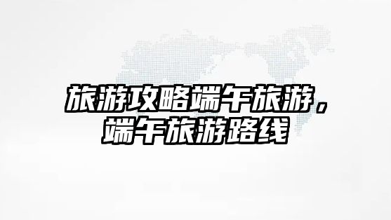 旅游攻略端午旅游，端午旅游路線