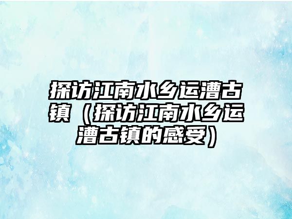 探訪江南水鄉運漕古鎮（探訪江南水鄉運漕古鎮的感受）