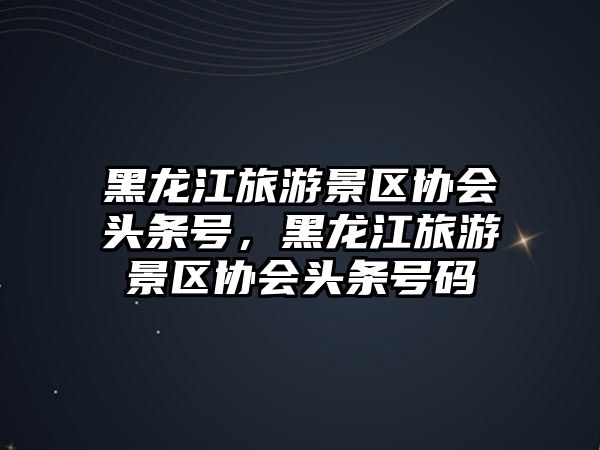 黑龍江旅游景區協會頭條號，黑龍江旅游景區協會頭條號碼