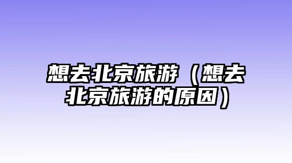 想去北京旅游（想去北京旅游的原因）