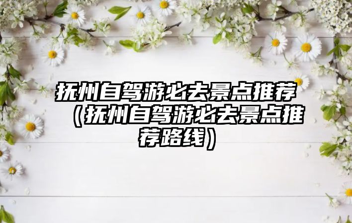 撫州自駕游必去景點推薦（撫州自駕游必去景點推薦路線）