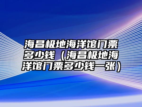 海昌極地海洋館門票多少錢（海昌極地海洋館門票多少錢一張）