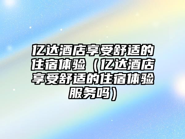 億達(dá)酒店享受舒適的住宿體驗(yàn)（億達(dá)酒店享受舒適的住宿體驗(yàn)服務(wù)嗎）