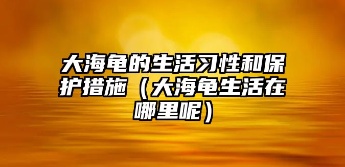 大海龜的生活習性和保護措施（大海龜生活在哪里呢）