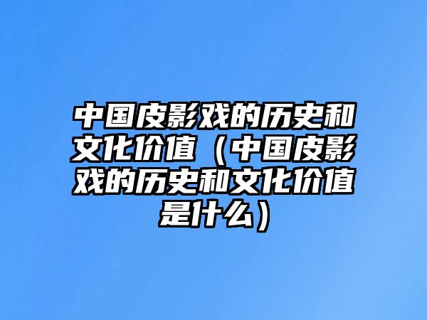 中國皮影戲的歷史和文化價值（中國皮影戲的歷史和文化價值是什么）