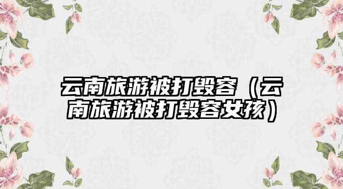 云南旅游被打毀容（云南旅游被打毀容女孩）