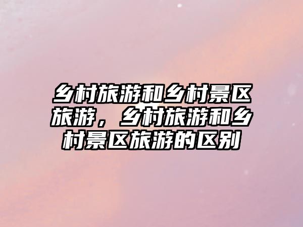 鄉村旅游和鄉村景區旅游，鄉村旅游和鄉村景區旅游的區別