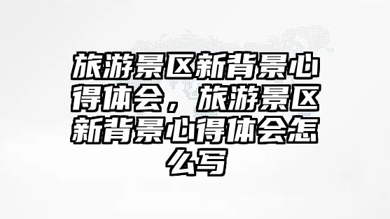 旅游景區新背景心得體會，旅游景區新背景心得體會怎么寫
