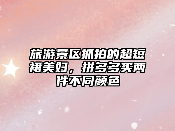 旅游景區抓拍的超短裙美婦，拼多多買兩件不同顏色