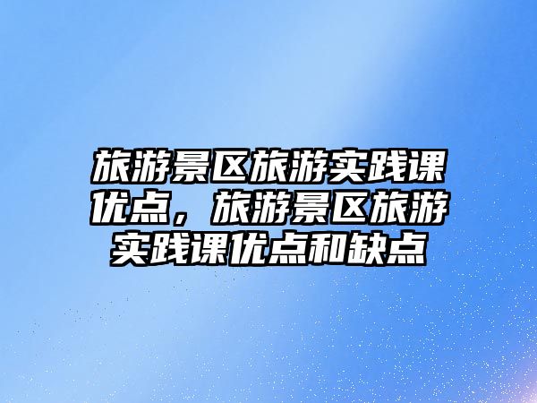 旅游景區旅游實踐課優點，旅游景區旅游實踐課優點和缺點