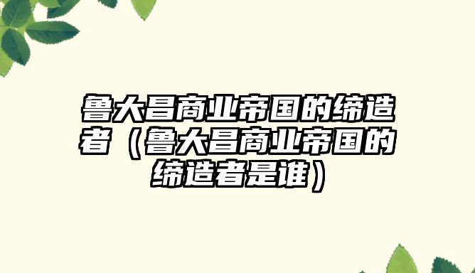魯大昌商業帝國的締造者（魯大昌商業帝國的締造者是誰）