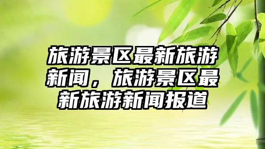 旅游景區(qū)最新旅游新聞，旅游景區(qū)最新旅游新聞報(bào)道
