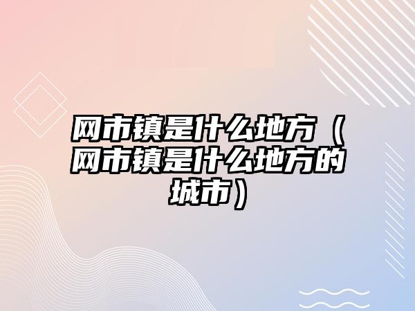 網市鎮是什么地方（網市鎮是什么地方的城市）